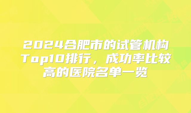 2024合肥市的试管机构Top10排行,成功率比较高的医院名单一览