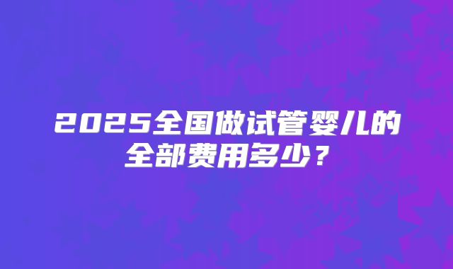 2025全国做试管婴儿的全部费用多少？