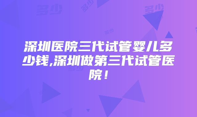 深圳医院三代试管婴儿多少钱,深圳做第三代试管医院！