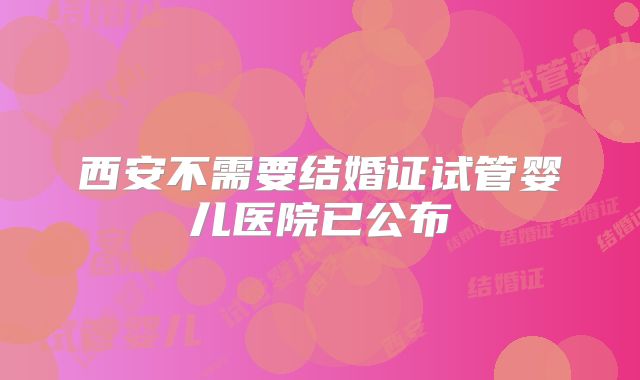 西安不需要结婚证试管婴儿医院已公布