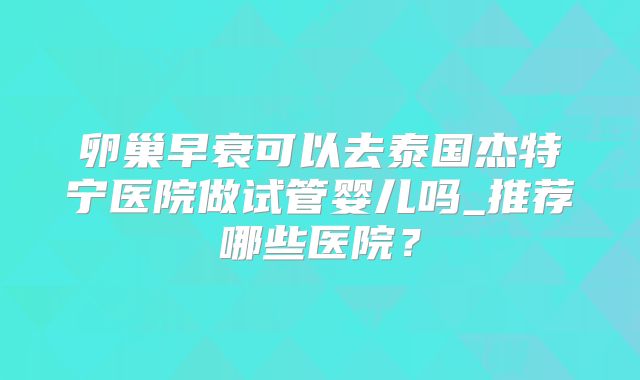 卵巢早衰可以去泰国杰特宁医院做试管婴儿吗_推荐哪些医院？