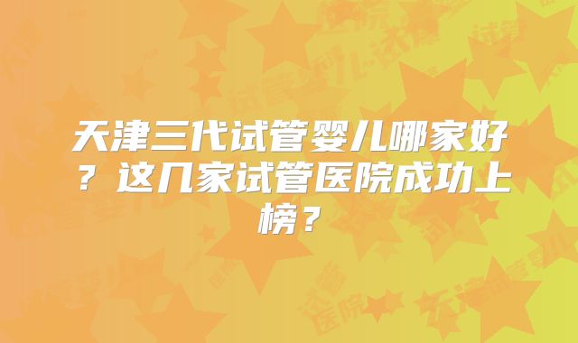 天津三代试管婴儿哪家好?这几家试管医院成功上榜?