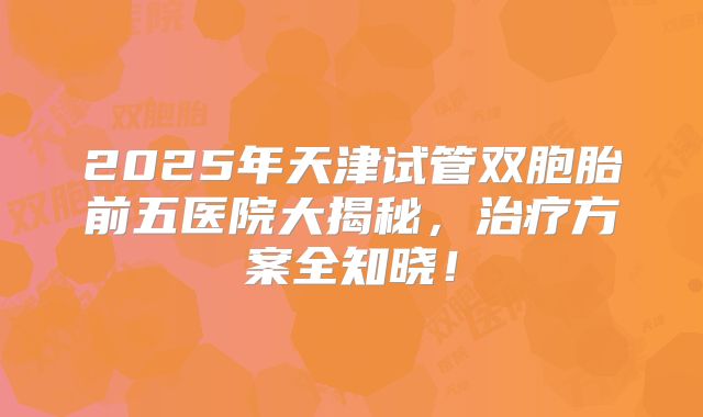 2025年天津试管双胞胎前五医院大揭秘，治疗方案全知晓！