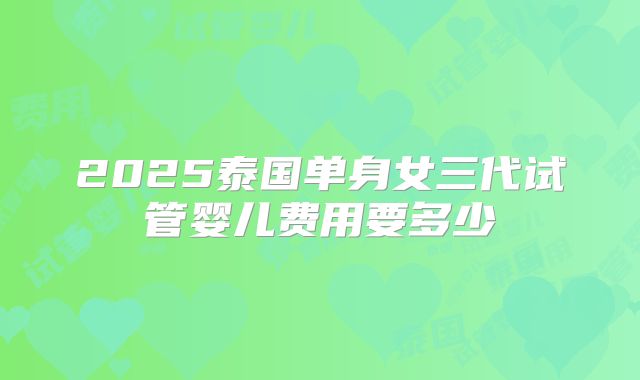 2025泰国单身女三代试管婴儿费用要多少