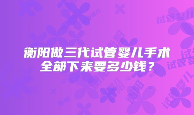 衡阳做三代试管婴儿手术全部下来要多少钱？