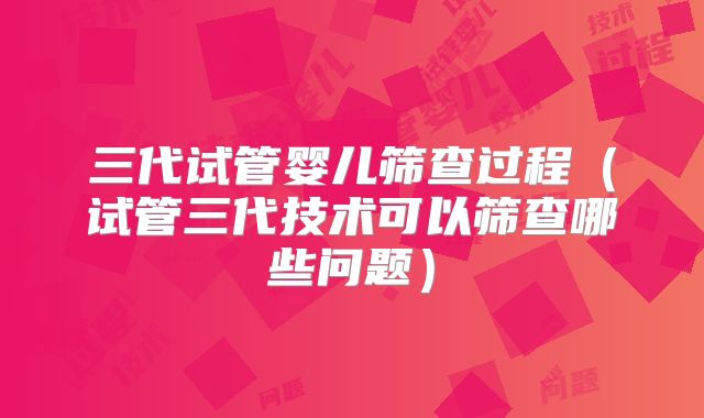 三代试管婴儿筛查过程（试管三代技术可以筛查哪些问题）
