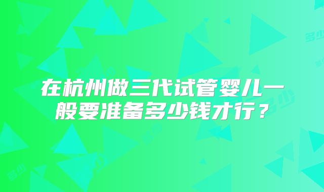 在杭州做三代试管婴儿一般要准备多少钱才行？