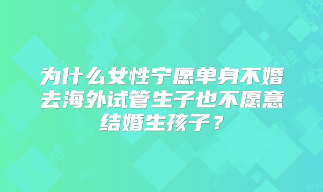 为什么女性宁愿单身不婚去海外试管生子也不愿意结婚生孩子？