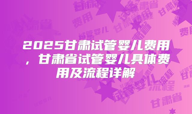 2025甘肃试管婴儿费用，甘肃省试管婴儿具体费用及流程详解