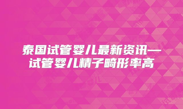 泰国试管婴儿最新资讯—试管婴儿精子畸形率高