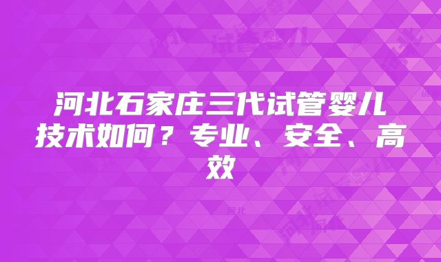河北石家庄三代试管婴儿技术如何?专业、安全、高效