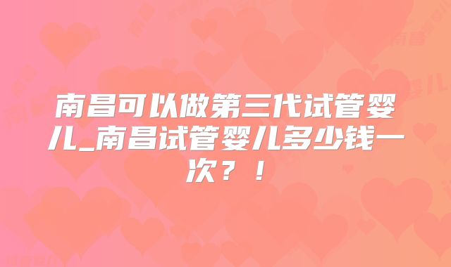 南昌可以做第三代试管婴儿_南昌试管婴儿多少钱一次?!