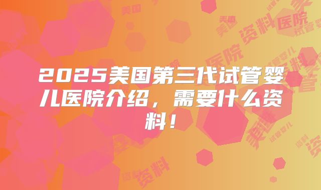 2025美国第三代试管婴儿医院介绍，需要什么资料！