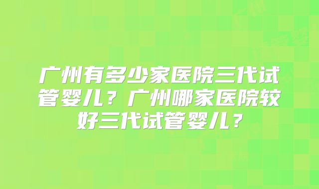 广州有多少家医院三代试管婴儿？广州哪家医院较好三代试管婴儿？