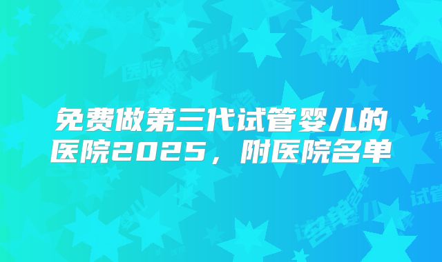 免费做第三代试管婴儿的医院2025，附医院名单