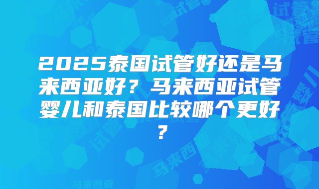 2025泰国试管好还是马来西亚好?马来西亚试管婴儿和泰国比较哪个更好?
