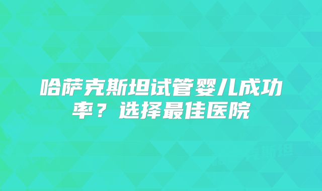 哈萨克斯坦试管婴儿成功率？选择最佳医院
