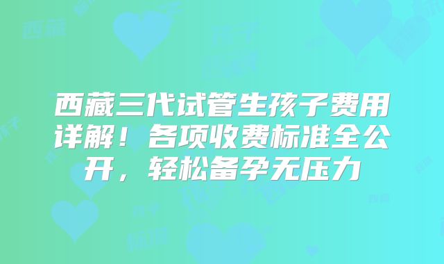 西藏三代试管生孩子费用详解！各项收费标准全公开，轻松备孕无压力