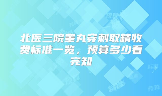 北医三院睾丸穿刺取精收费标准一览，预算多少看完知