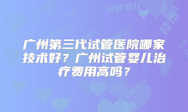 广州第三代试管医院哪家技术好？广州试管婴儿治疗费用高吗？