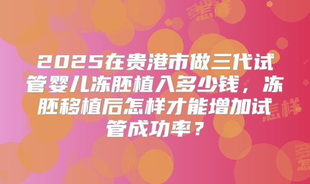 2025在贵港市做三代试管婴儿冻胚植入多少钱,冻胚移植后怎样才能增加试管成功率?
