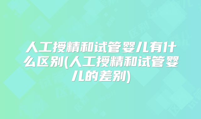 人工授精和试管婴儿有什么区别(人工授精和试管婴儿的差别)