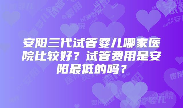 安阳三代试管婴儿哪家医院比较好？试管费用是安阳最低的吗？