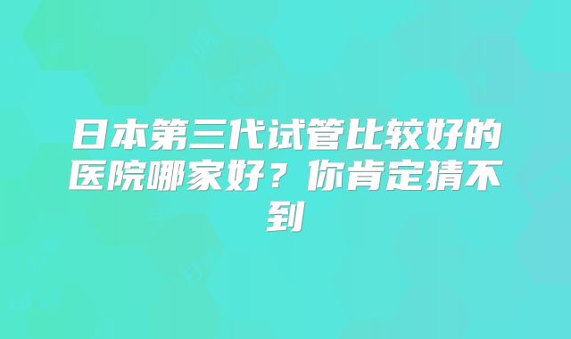 日本第三代试管比较好的医院哪家好?你肯定猜不到