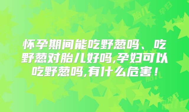 怀孕期间能吃野葱吗、吃野葱对胎儿好吗,孕妇可以吃野葱吗,有什么危害！
