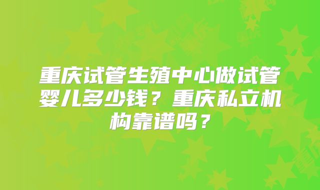 重庆试管生殖中心做试管婴儿多少钱？重庆私立机构靠谱吗？