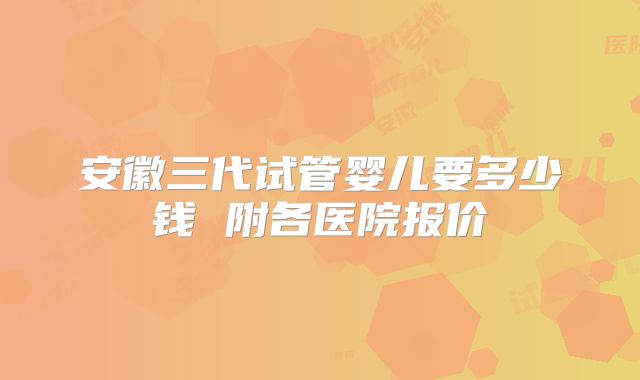安徽三代试管婴儿要多少钱 附各医院报价
