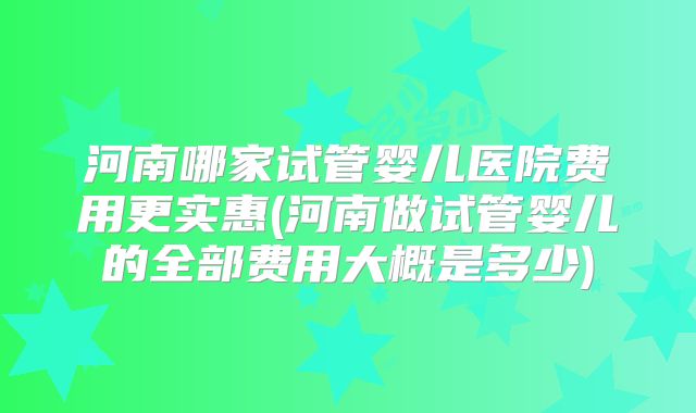 河南哪家试管婴儿医院费用更实惠(河南做试管婴儿的全部费用大概是多少)