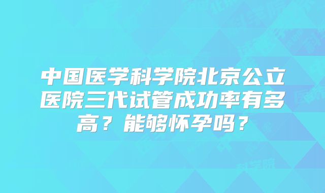 中国医学科学院北京公立医院三代试管成功率有多高?能够怀孕吗?