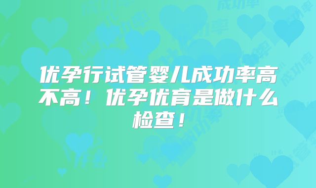 优孕行试管婴儿成功率高不高!优孕优育是做什么检查!