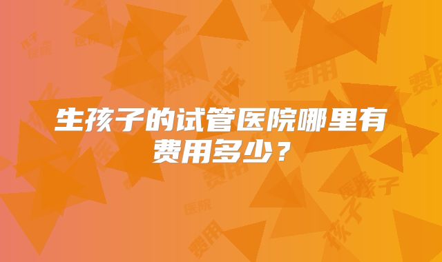 生孩子的试管医院哪里有费用多少？