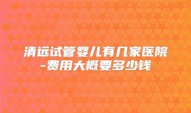清远试管婴儿有几家医院-费用大概要多少钱