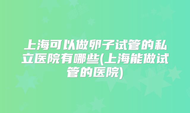 上海可以做卵子试管的私立医院有哪些(上海能做试管的医院)