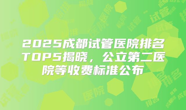 2025成都试管医院排名TOP5揭晓，公立第二医院等收费标准公布