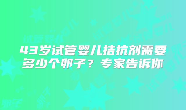 43岁试管婴儿拮抗剂需要多少个卵子？专家告诉你