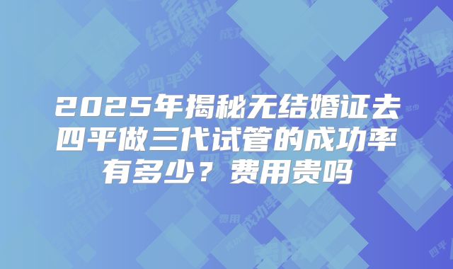 2025年揭秘无结婚证去四平做三代试管的成功率有多少?费用贵吗