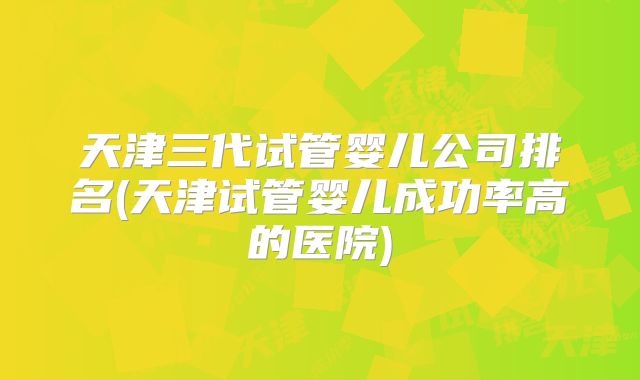 天津三代试管婴儿公司排名(天津试管婴儿成功率高的医院)