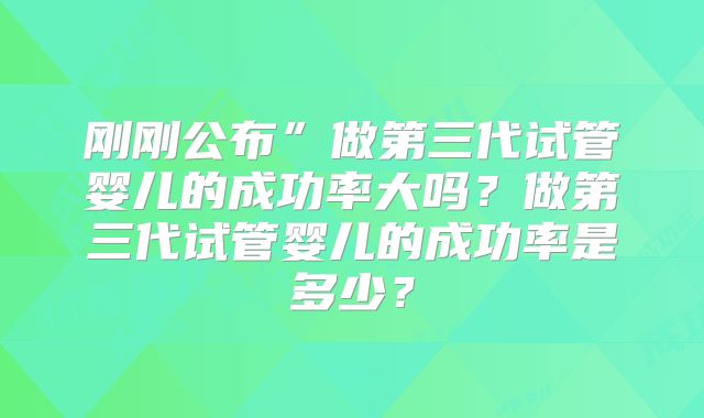 刚刚公布”做第三代试管婴儿的成功率大吗？做第三代试管婴儿的成功率是多少？