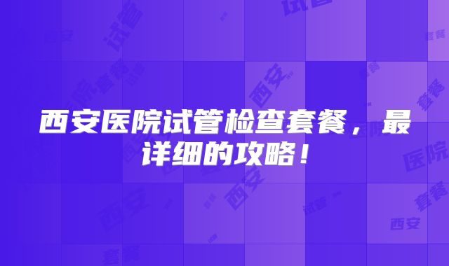 西安医院试管检查套餐，最详细的攻略！