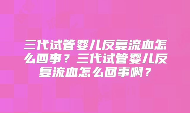 三代试管婴儿反复流血怎么回事？三代试管婴儿反复流血怎么回事啊？