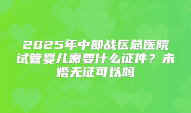2025年中部战区总医院试管婴儿需要什么证件?未婚无证可以吗