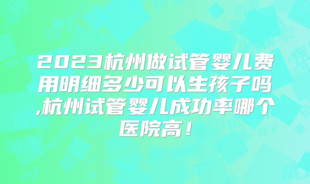 2023杭州做试管婴儿费用明细多少可以生孩子吗,杭州试管婴儿成功率哪个医院高！