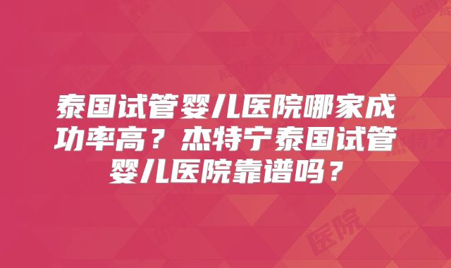 泰国试管婴儿医院哪家成功率高？杰特宁泰国试管婴儿医院靠谱吗？
