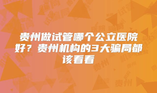 贵州做试管哪个公立医院好？贵州机构的3大骗局都该看看