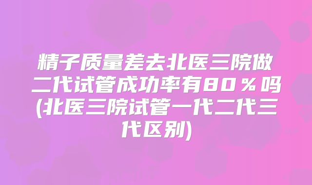 精子质量差去北医三院做二代试管成功率有80％吗(北医三院试管一代二代三代区别)