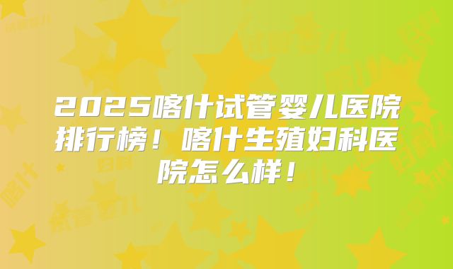 2025喀什试管婴儿医院排行榜！喀什生殖妇科医院怎么样！